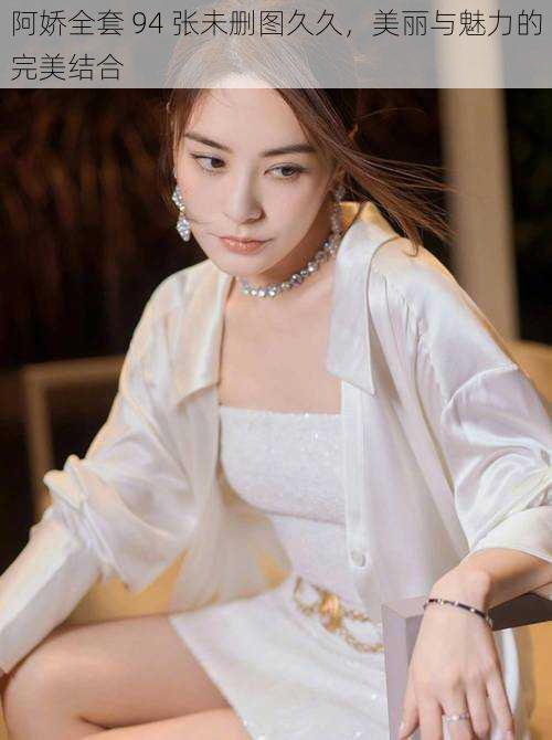阿娇全套 94 张未删图久久,美丽与魅力的完美结合