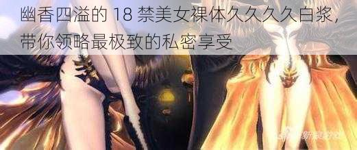 幽香四溢的 18 禁美女裸体久久久久白浆,带你领略最极致的私密享受